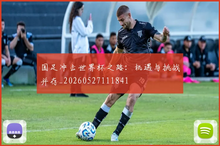 国足冲击世界杯之路：机遇与挑战并存_20260527111841