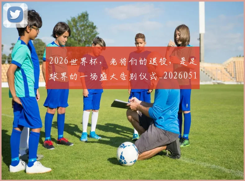 2026世界杯，老将们的退役，是足球界的一场盛大告别仪式_20260518215415