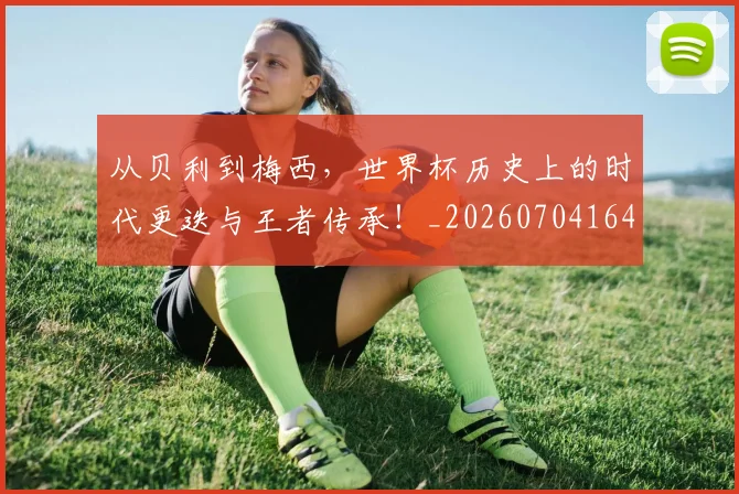 从贝利到梅西，世界杯历史上的时代更迭与王者传承！_20260704164648