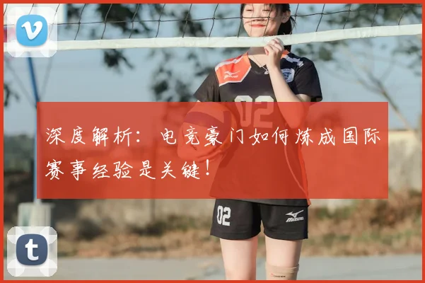 深度解析：电竞豪门如何炼成国际赛事经验是关键！