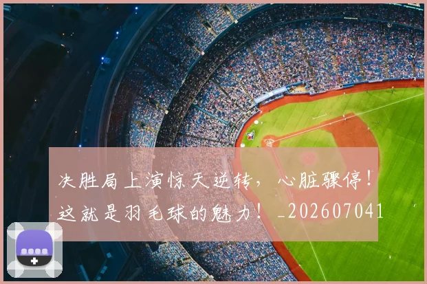 决胜局上演惊天逆转,心脏骤停!这就是羽毛球的魅力!_20260704173133