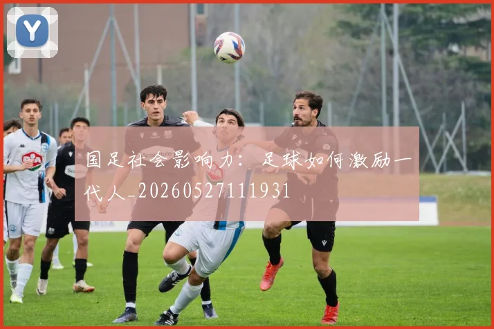 国足社会影响力：足球如何激励一代人_20260527111931