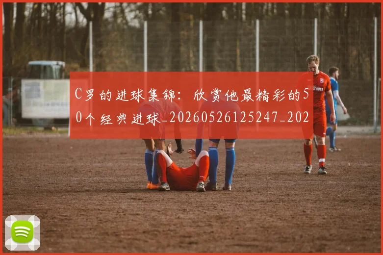 C罗的进球集锦：欣赏他最精彩的50个经典进球_20260526125247_20260702042536