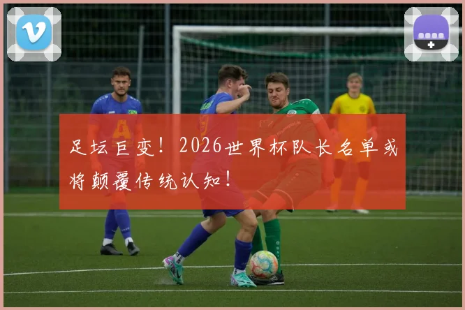 足坛巨变！2026世界杯队长名单或将颠覆传统认知！