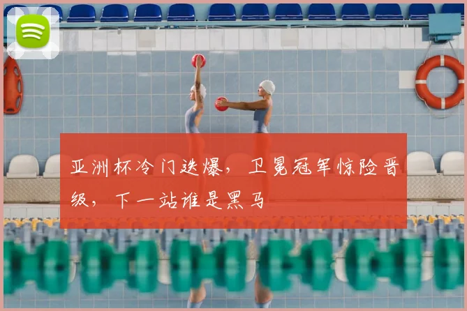 亚洲杯冷门迭爆，卫冕冠军惊险晋级，下一站谁是黑马
