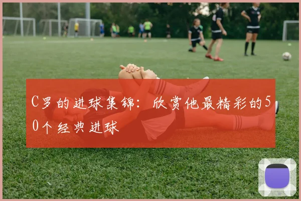 C罗的进球集锦：欣赏他最精彩的50个经典进球