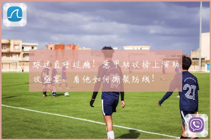 球迷直呼过瘾！意甲助攻榜上演助攻盛宴，看他如何撕裂防线！