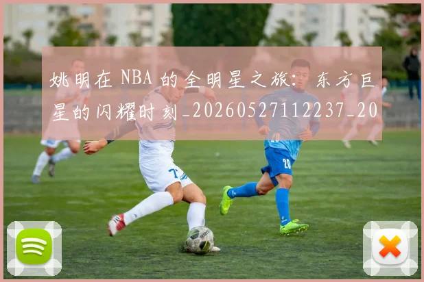 姚明在 NBA 的全明星之旅:东方巨星的闪耀时刻_20260527112237_20260707143135