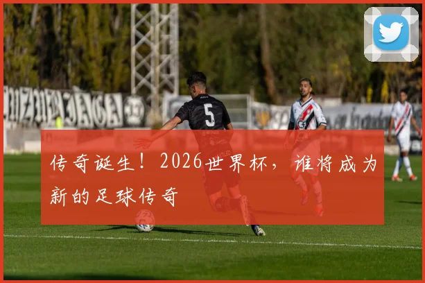 传奇诞生！2026世界杯，谁将成为新的足球传奇