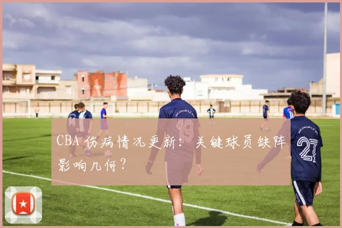 CBA 伤病情况更新：关键球员缺阵影响几何？