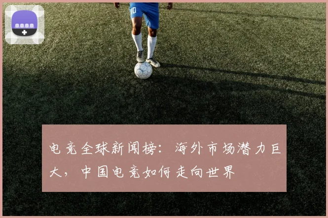 电竞全球新闻榜：海外市场潜力巨大，中国电竞如何走向世界