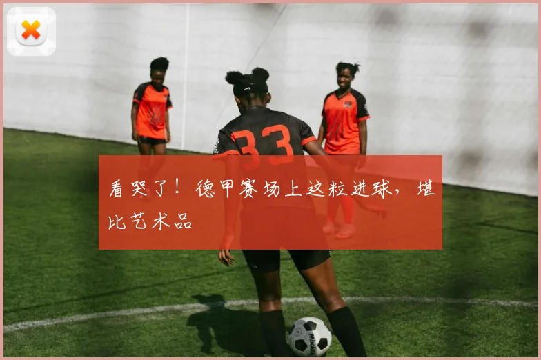 看哭了!德甲赛场上这粒进球,堪比艺术品