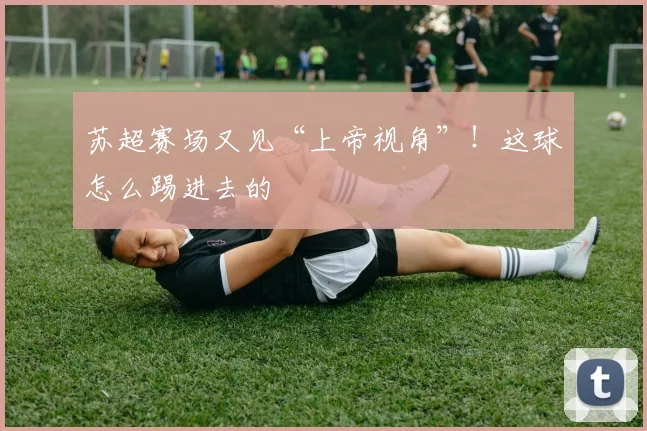 苏超赛场又见“上帝视角”！这球怎么踢进去的