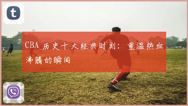 CBA 历史十大经典时刻：重温热血沸腾的瞬间